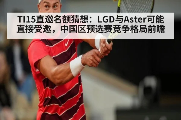 TI15直邀名额猜想:LGD与Aster可能直接受邀,中国区预选赛竞争格局前瞻